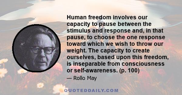 Human freedom involves our capacity to pause between the stimulus and response and, in that pause, to choose the one response toward which we wish to throw our weight. The capacity to create ourselves, based upon this