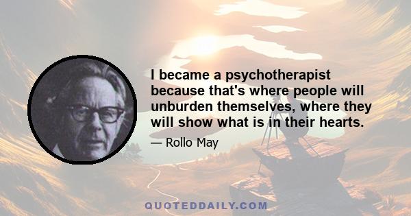 I became a psychotherapist because that's where people will unburden themselves, where they will show what is in their hearts.