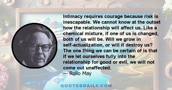 Intimacy requires courage because risk is inescapable. We cannot know at the outset how the relationship will affect us. Like a chemical mixture, if one of us is changed, both of us will be. Will we grow in