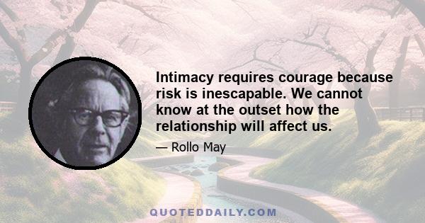 Intimacy requires courage because risk is inescapable. We cannot know at the outset how the relationship will affect us.