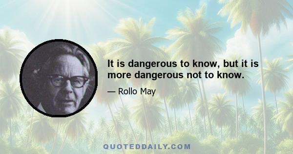 It is dangerous to know, but it is more dangerous not to know.