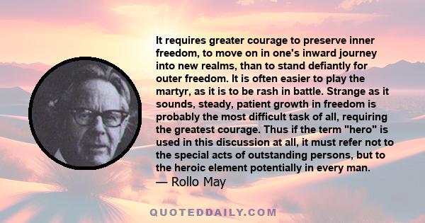 It requires greater courage to preserve inner freedom, to move on in one's inward journey into new realms, than to stand defiantly for outer freedom. It is often easier to play the martyr, as it is to be rash in battle. 