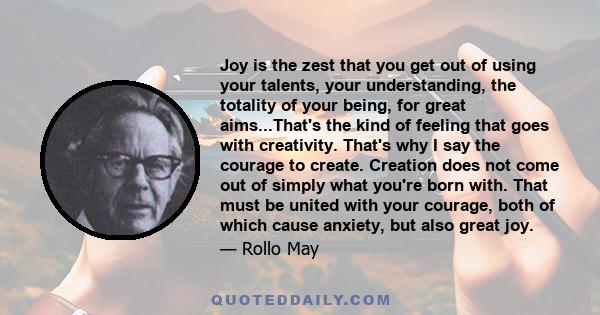 Joy is the zest that you get out of using your talents, your understanding, the totality of your being, for great aims...That's the kind of feeling that goes with creativity. That's why I say the courage to create.