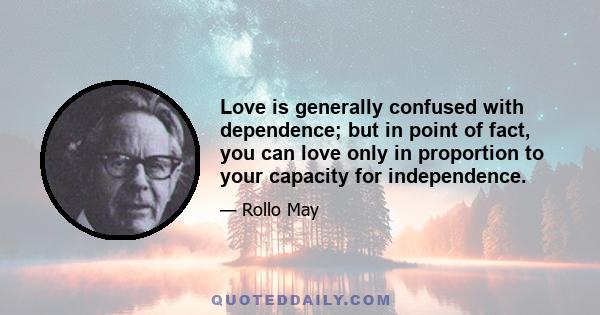 Love is generally confused with dependence; but in point of fact, you can love only in proportion to your capacity for independence.