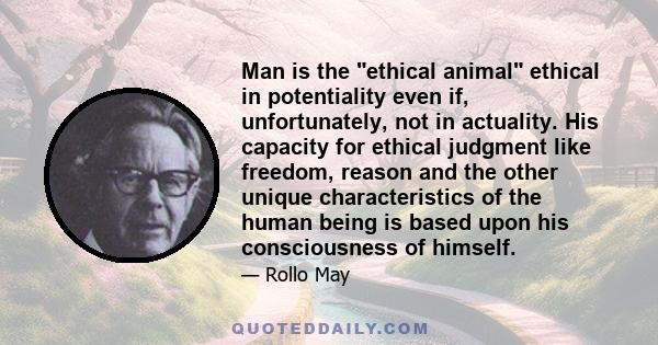 Man is the ethical animal ethical in potentiality even if, unfortunately, not in actuality. His capacity for ethical judgment like freedom, reason and the other unique characteristics of the human being is based upon