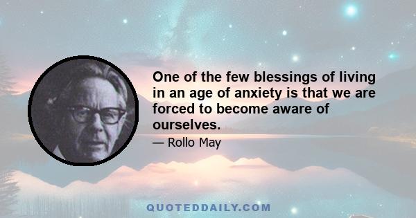 One of the few blessings of living in an age of anxiety is that we are forced to become aware of ourselves.