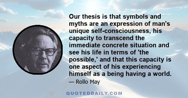 Our thesis is that symbols and myths are an expression of man's unique self-consciousness, his capacity to transcend the immediate concrete situation and see his life in terms of 'the possible,' and that this capacity