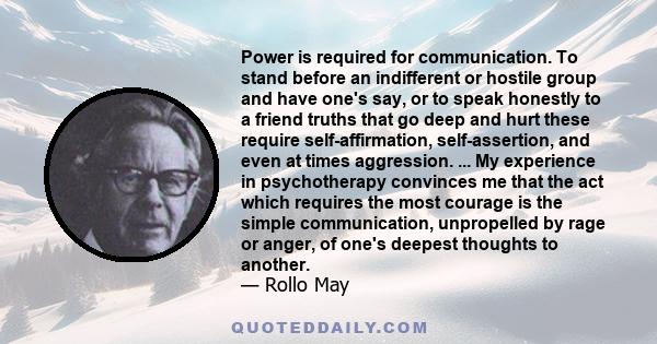 Power is required for communication. To stand before an indifferent or hostile group and have one's say, or to speak honestly to a friend truths that go deep and hurt these require self-affirmation, self-assertion, and