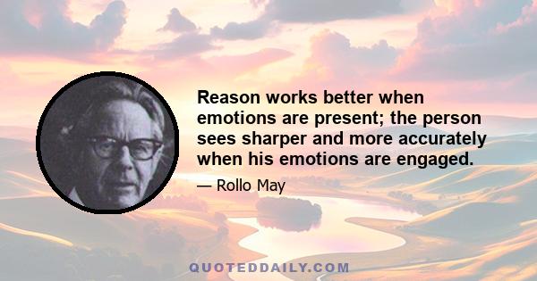 Reason works better when emotions are present; the person sees sharper and more accurately when his emotions are engaged.