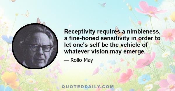 Receptivity requires a nimbleness, a fine-honed sensitivity in order to let one's self be the vehicle of whatever vision may emerge.