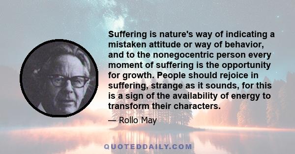 Suffering is nature's way of indicating a mistaken attitude or way of behavior, and to the nonegocentric person every moment of suffering is the opportunity for growth. People should rejoice in suffering, strange as it