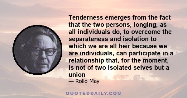 Tenderness emerges from the fact that the two persons, longing, as all individuals do, to overcome the separateness and isolation to which we are all heir because we are individuals, can participate in a relationship