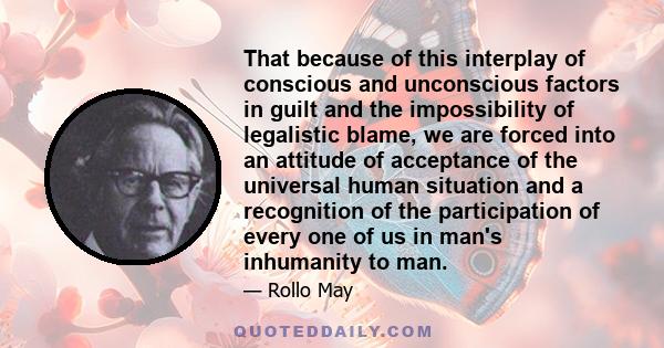 That because of this interplay of conscious and unconscious factors in guilt and the impossibility of legalistic blame, we are forced into an attitude of acceptance of the universal human situation and a recognition of