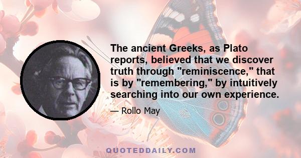 The ancient Greeks, as Plato reports, believed that we discover truth through reminiscence, that is by remembering, by intuitively searching into our own experience.