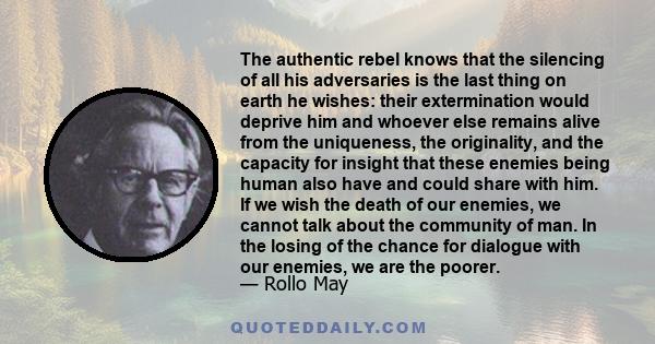 The authentic rebel knows that the silencing of all his adversaries is the last thing on earth he wishes: their extermination would deprive him and whoever else remains alive from the uniqueness, the originality, and