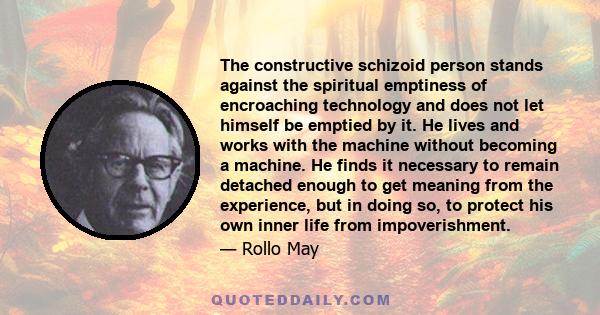 The constructive schizoid person stands against the spiritual emptiness of encroaching technology and does not let himself be emptied by it. He lives and works with the machine without becoming a machine. He finds it