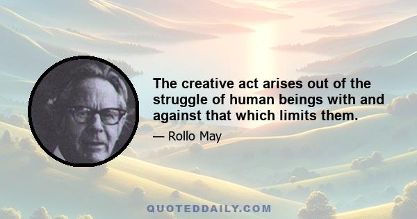 The creative act arises out of the struggle of human beings with and against that which limits them.