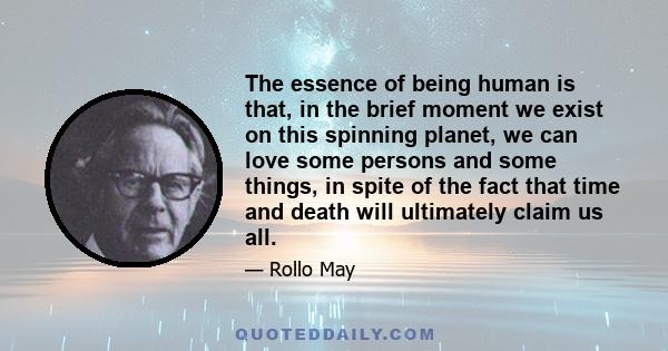 The essence of being human is that, in the brief moment we exist on this spinning planet, we can love some persons and some things, in spite of the fact that time and death will ultimately claim us all.