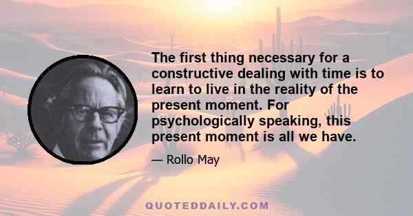 The first thing necessary for a constructive dealing with time is to learn to live in the reality of the present moment. For psychologically speaking, this present moment is all we have.