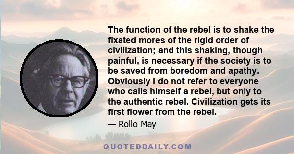 The function of the rebel is to shake the fixated mores of the rigid order of civilization; and this shaking, though painful, is necessary if the society is to be saved from boredom and apathy. Obviously I do not refer