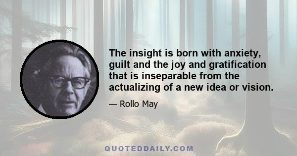 The insight is born with anxiety, guilt and the joy and gratification that is inseparable from the actualizing of a new idea or vision.