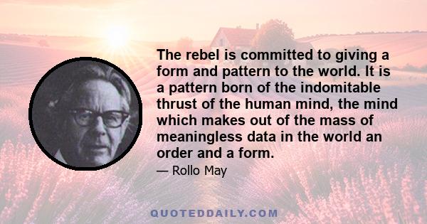 The rebel is committed to giving a form and pattern to the world. It is a pattern born of the indomitable thrust of the human mind, the mind which makes out of the mass of meaningless data in the world an order and a