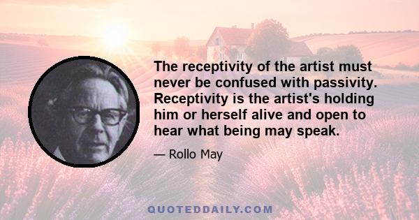 The receptivity of the artist must never be confused with passivity. Receptivity is the artist's holding him or herself alive and open to hear what being may speak.