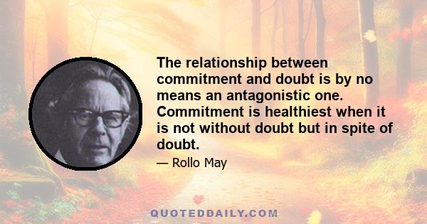 The relationship between commitment and doubt is by no means an antagonistic one. Commitment is healthiest when it is not without doubt but in spite of doubt.