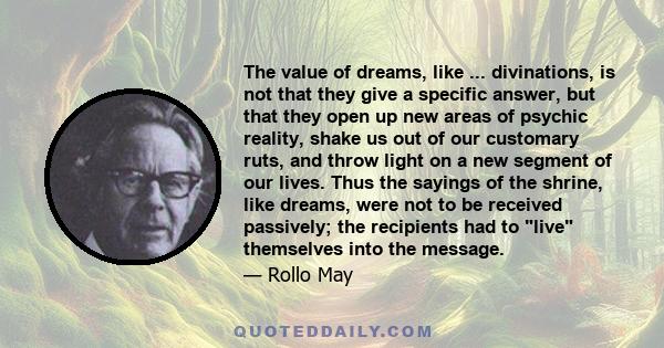 The value of dreams, like ... divinations, is not that they give a specific answer, but that they open up new areas of psychic reality, shake us out of our customary ruts, and throw light on a new segment of our lives.