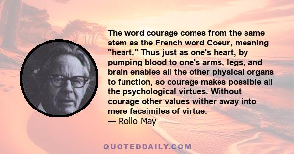 The word courage comes from the same stem as the French word Coeur, meaning heart. Thus just as one's heart, by pumping blood to one's arms, legs, and brain enables all the other physical organs to function, so courage