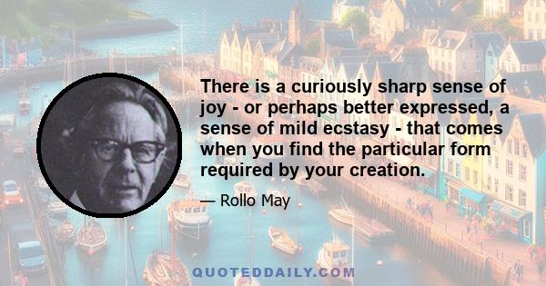 There is a curiously sharp sense of joy - or perhaps better expressed, a sense of mild ecstasy - that comes when you find the particular form required by your creation.