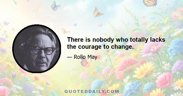 There is nobody who totally lacks the courage to change.