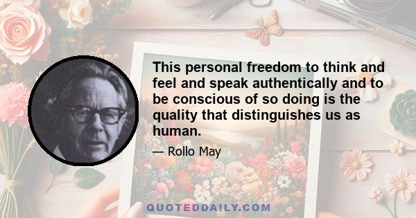 This personal freedom to think and feel and speak authentically and to be conscious of so doing is the quality that distinguishes us as human.