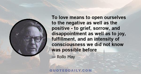 To love means to open ourselves to the negative as well as the positive - to grief, sorrow, and disappointment as well as to joy, fulfillment, and an intensity of consciousness we did not know was possible before