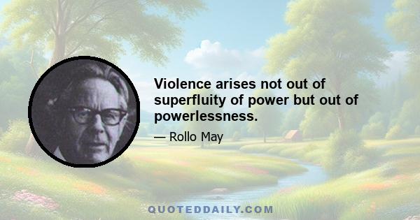 Violence arises not out of superfluity of power but out of powerlessness.