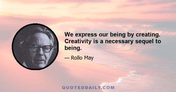 We express our being by creating. Creativity is a necessary sequel to being.