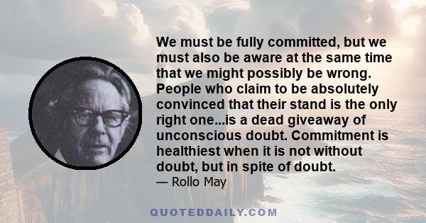 We must be fully committed, but we must also be aware at the same time that we might possibly be wrong. People who claim to be absolutely convinced that their stand is the only right one...is a dead giveaway of