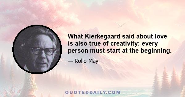 What Kierkegaard said about love is also true of creativity: every person must start at the beginning.