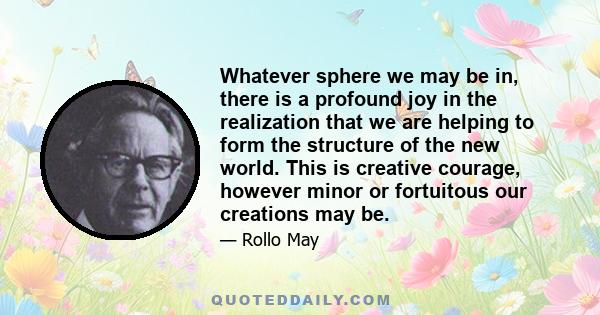 Whatever sphere we may be in, there is a profound joy in the realization that we are helping to form the structure of the new world. This is creative courage, however minor or fortuitous our creations may be.