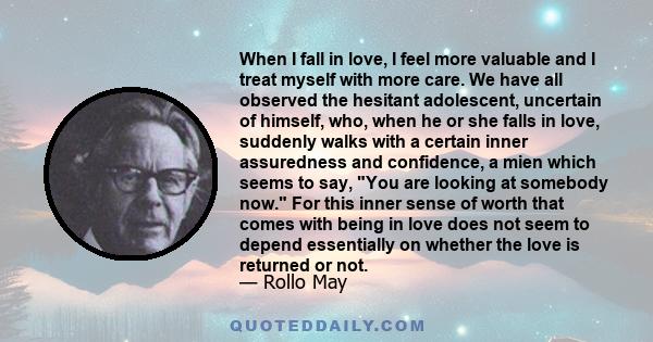 When I fall in love, I feel more valuable and I treat myself with more care. We have all observed the hesitant adolescent, uncertain of himself, who, when he or she falls in love, suddenly walks with a certain inner