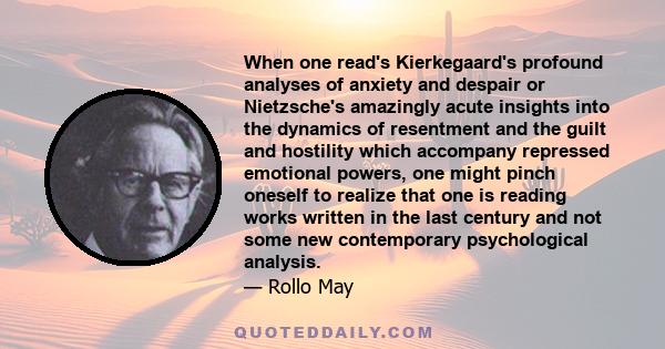 When one read's Kierkegaard's profound analyses of anxiety and despair or Nietzsche's amazingly acute insights into the dynamics of resentment and the guilt and hostility which accompany repressed emotional powers, one