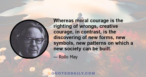 Whereas moral courage is the righting of wrongs, creative courage, in contrast, is the discovering of new forms, new symbols, new patterns on which a new society can be built.