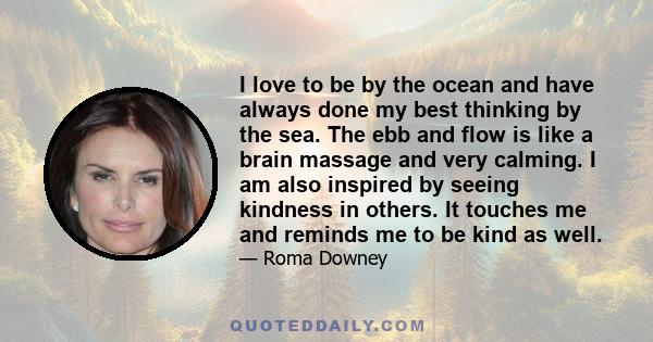 I love to be by the ocean and have always done my best thinking by the sea. The ebb and flow is like a brain massage and very calming. I am also inspired by seeing kindness in others. It touches me and reminds me to be