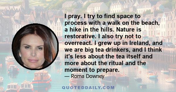 I pray. I try to find space to process with a walk on the beach, a hike in the hills. Nature is restorative. I also try not to overreact. I grew up in Ireland, and we are big tea drinkers, and I think it's less about