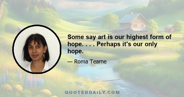 Some say art is our highest form of hope. . . . Perhaps it's our only hope.