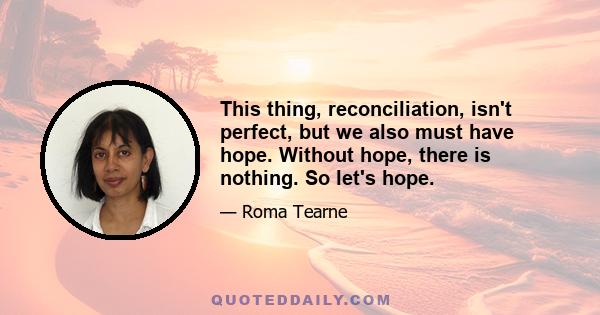 This thing, reconciliation, isn't perfect, but we also must have hope. Without hope, there is nothing. So let's hope.