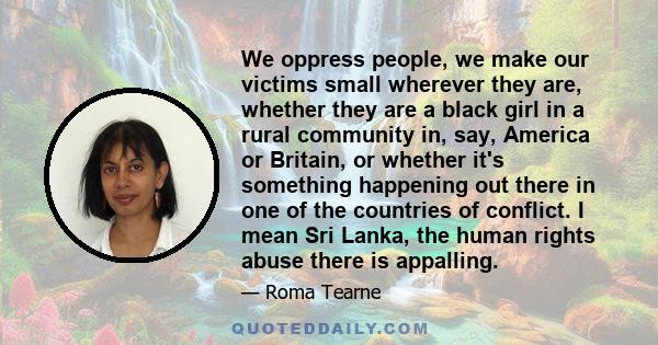 We oppress people, we make our victims small wherever they are, whether they are a black girl in a rural community in, say, America or Britain, or whether it's something happening out there in one of the countries of