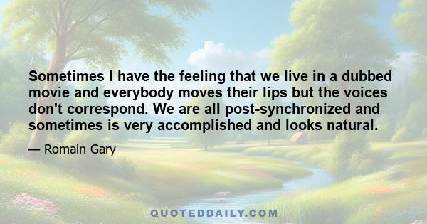 Sometimes I have the feeling that we live in a dubbed movie and everybody moves their lips but the voices don't correspond. We are all post-synchronized and sometimes is very accomplished and looks natural.