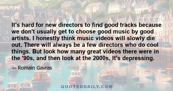 It's hard for new directors to find good tracks because we don't usually get to choose good music by good artists. I honestly think music videos will slowly die out. There will always be a few directors who do cool