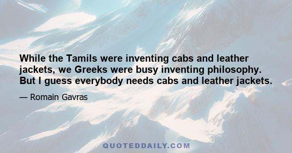 While the Tamils were inventing cabs and leather jackets, we Greeks were busy inventing philosophy. But I guess everybody needs cabs and leather jackets.